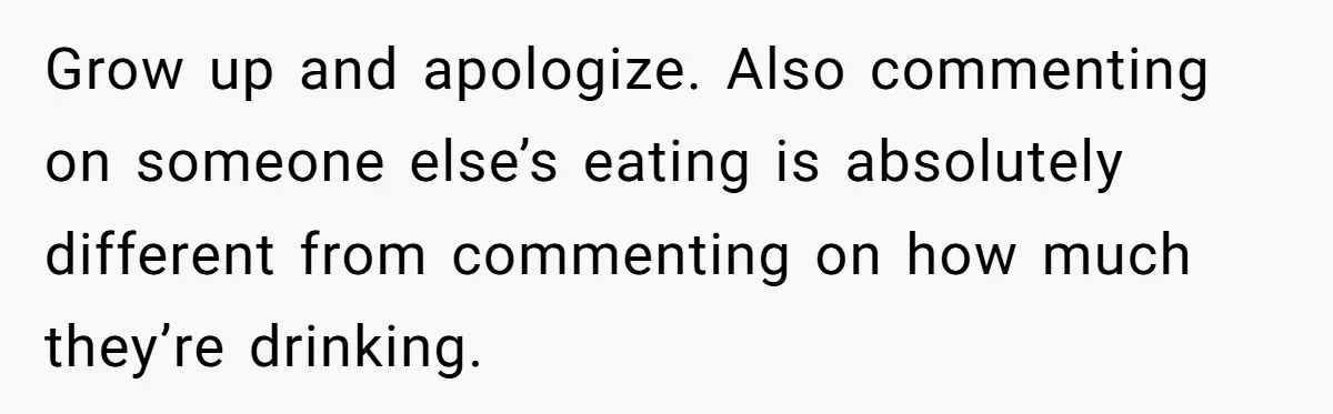 Grow up and apologize. Also commenting on someone else’s eating is absolutely different from commenting on how much they’re drinking.