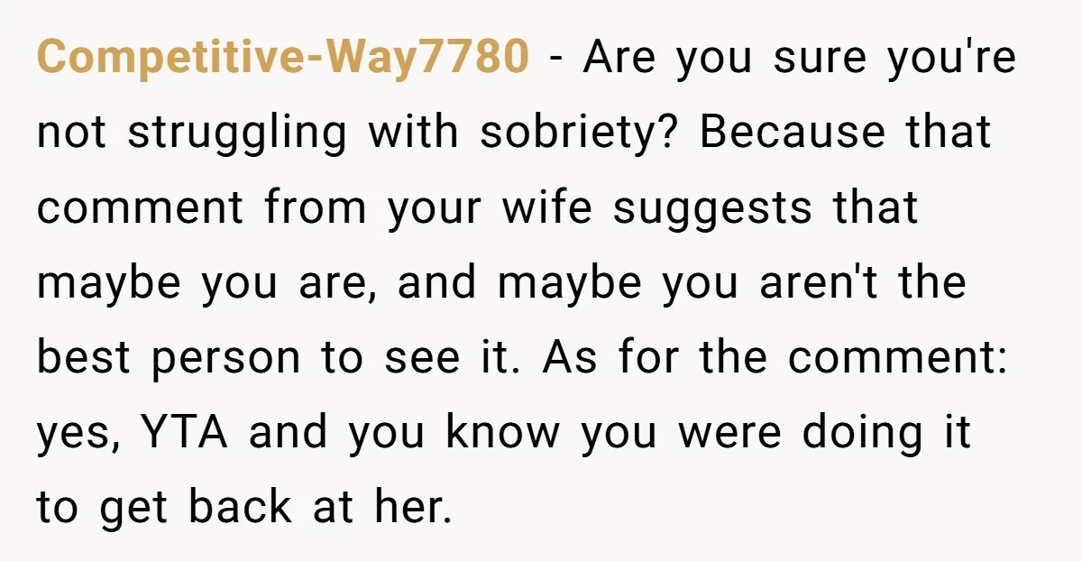 Competitive-Way7780 − Are you sure you're not struggling with sobriety? Because that comment from your wife suggests that maybe you are, and maybe you aren't the best person to see...