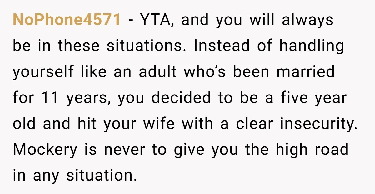 NoPhone4571 − YTA, and you will always be in these situations. Instead of handling yourself like an adult who’s been married for 11 years, you decided to be a five...
