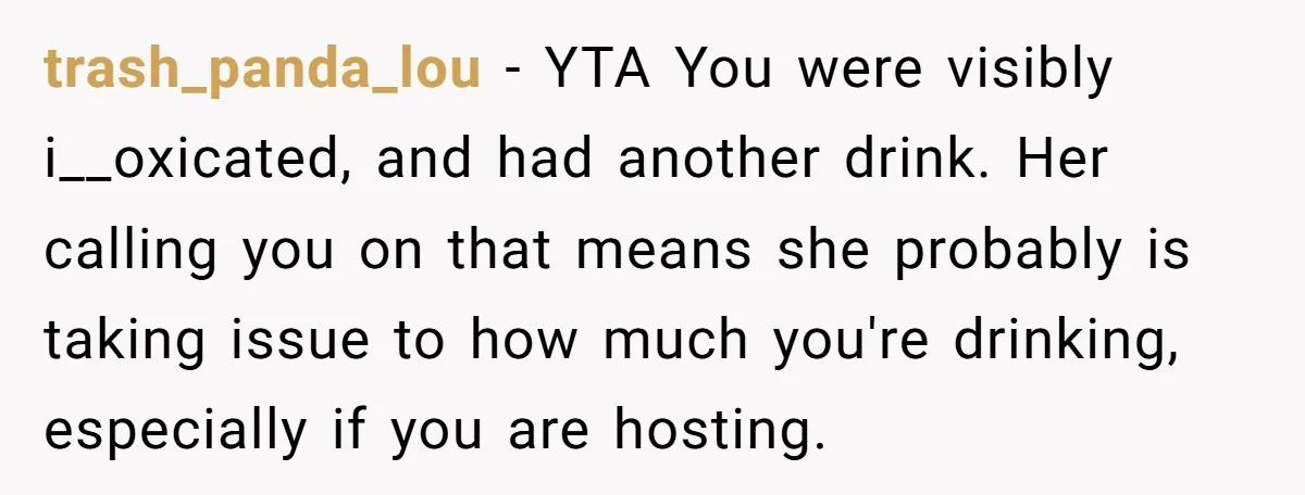 trash_panda_lou − YTA You were visibly i__oxicated, and had another drink. Her calling you on that means she probably is taking issue to how much you're drinking, especially if you...