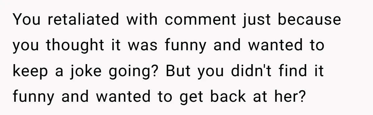 You retaliated with comment just because you thought it was funny and wanted to keep a joke going? But you didn't find it funny and wanted to get back at...