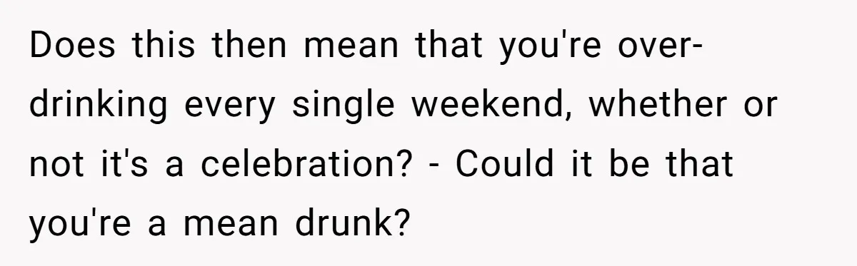 Does this then mean that you're over-drinking every single weekend, whether or not it's a celebration? - Could it be that you're a mean drunk?