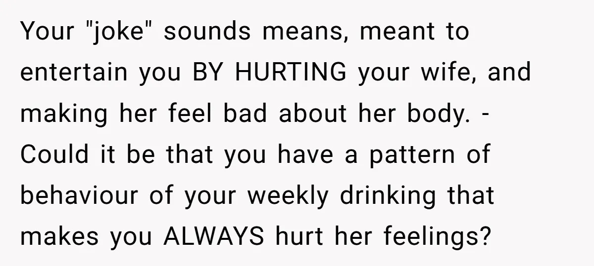 Your "joke" sounds means, meant to entertain you BY HURTING your wife, and making her feel bad about her body. - Could it be that you have a pattern of...