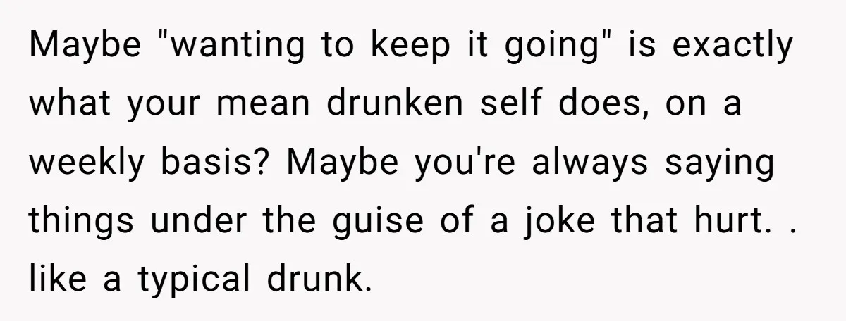 Maybe "wanting to keep it going" is exactly what your mean drunken self does, on a weekly basis? Maybe you're always saying things under the guise of a joke that...