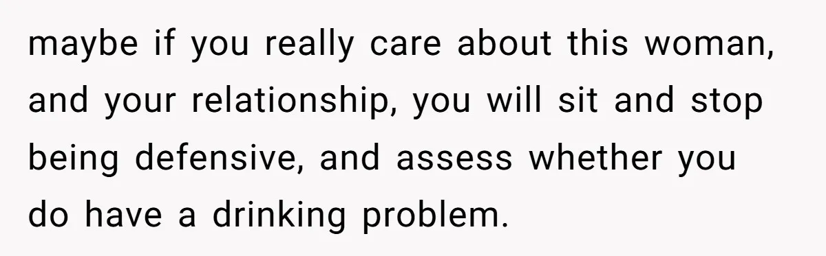 maybe if you really care about this woman, and your relationship, you will sit and stop being defensive, and assess whether you do have a drinking problem.