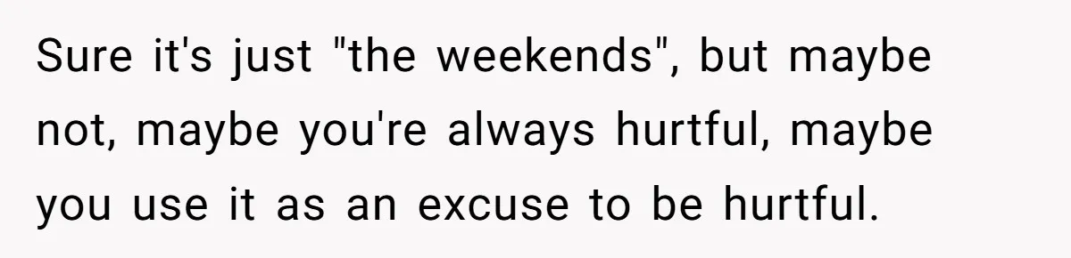 Sure it's just "the weekends", but maybe not, maybe you're always hurtful, maybe you use it as an excuse to be hurtful.