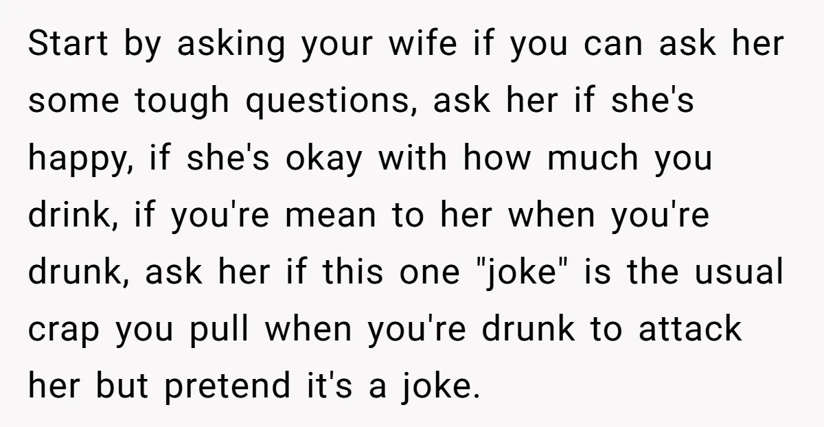 Start by asking your wife if you can ask her some tough questions, ask her if she's happy, if she's okay with how much you drink, if you're mean to...