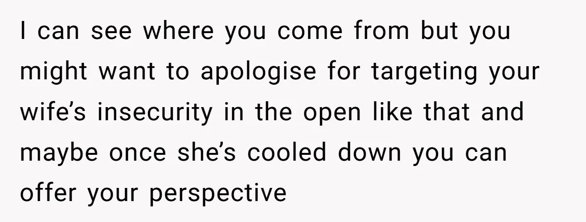 I can see where you come from but you might want to apologise for targeting your wife’s insecurity in the open like that and maybe once she’s cooled down you...