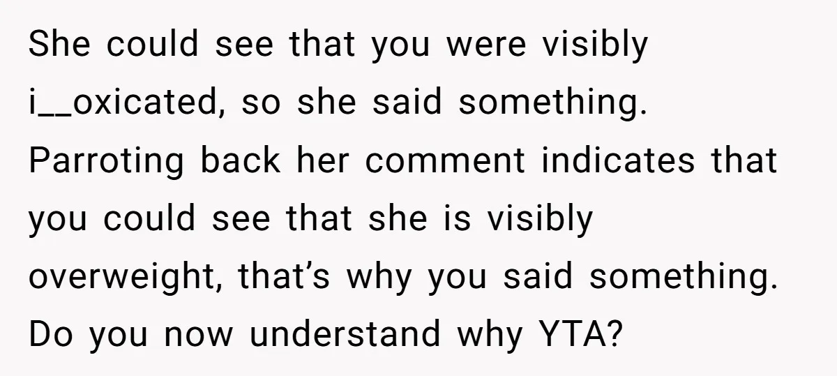 She could see that you were visibly i__oxicated, so she said something. Parroting back her comment indicates that you could see that she is visibly overweight, that’s why you said...