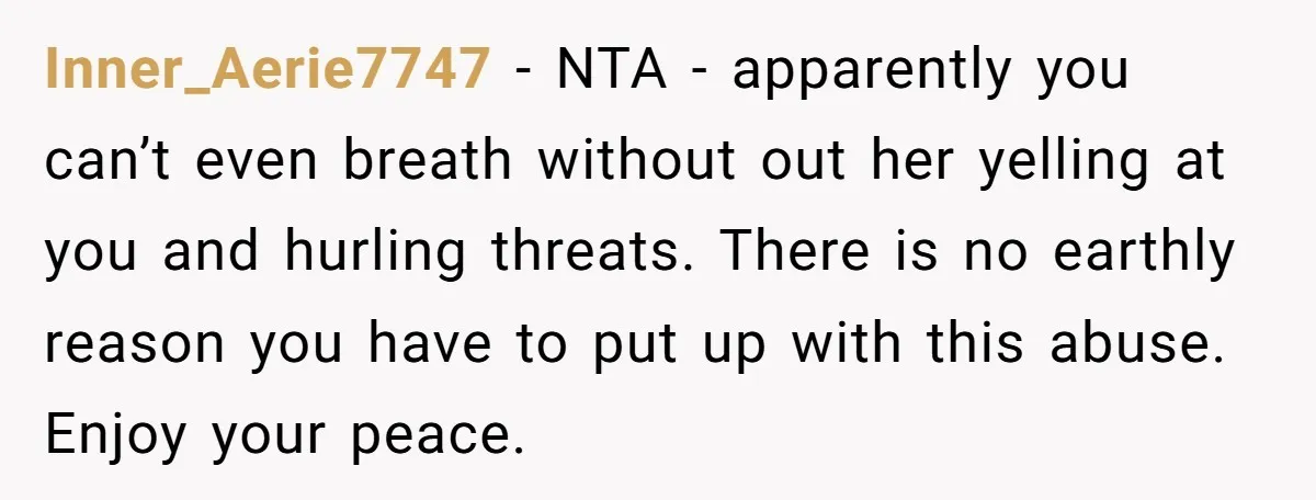 Inner_Aerie7747 - NTA - apparently you can’t even breath without out her yelling at you and hurling threats. There is no earthly reason you have to put up with this...