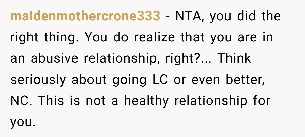 maidenmothercrone333 - NTA, you did the right thing. You do realize that you are in an abusive relationship, right?... Think seriously about going LC or even better, NC. This is...