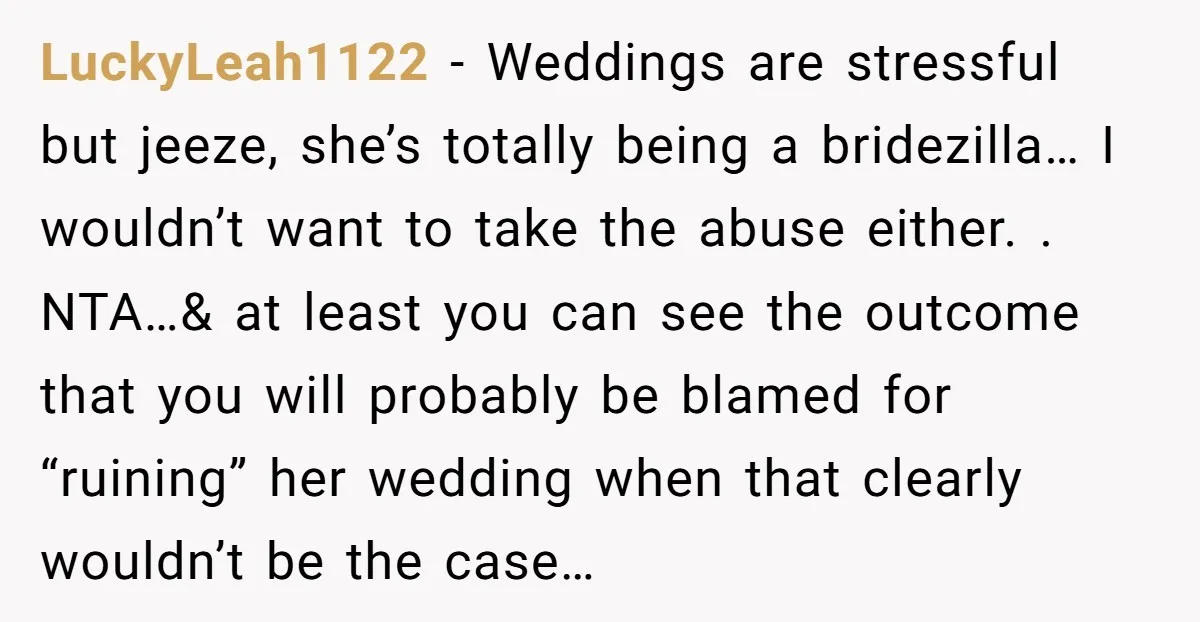 LuckyLeah1122 - Weddings are stressful but jeeze, she’s totally being a bridezilla… I wouldn’t want to take the abuse either. . NTA…& at least you can see the outcome that...