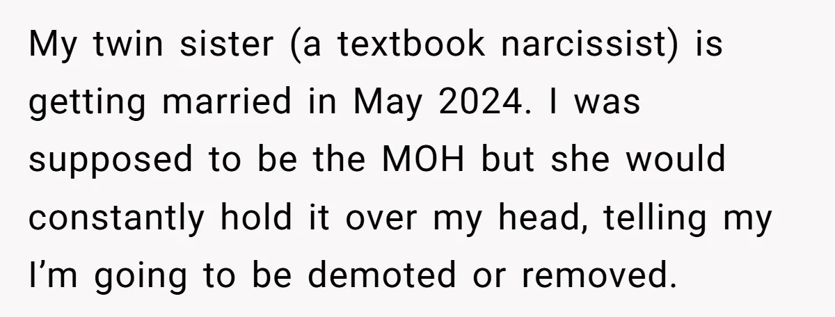 My twin sister (a textbook narcissist) is getting married in May 2024. I was supposed to be the MOH but she would constantly hold it over my head, telling my...