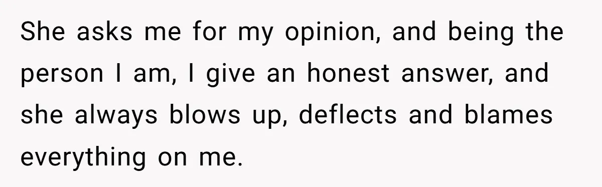 She asks me for my opinion, and being the person I am, I give an honest answer, and she always blows up, deflects and blames everything on me.