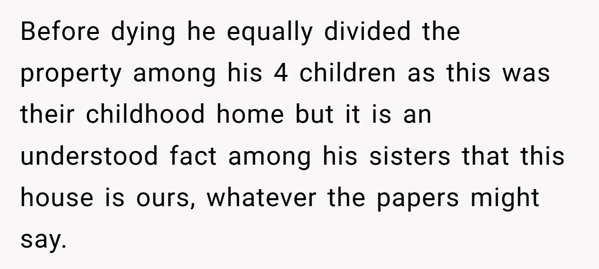 Before dying he equally divided the property among his 4 children as this was their childhood home but it is an understood fact among his sisters that this house is...