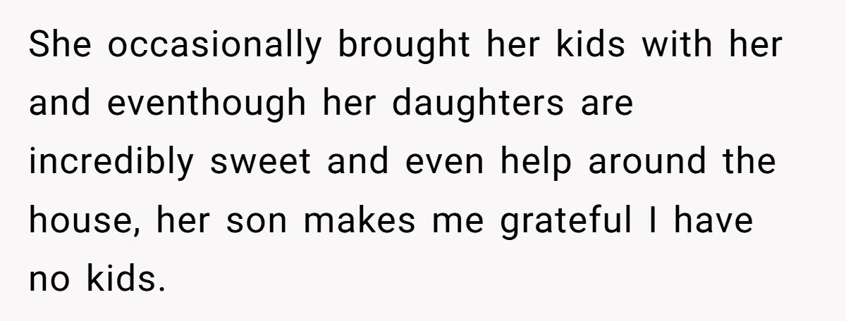 She occasionally brought her kids with her and eventhough her daughters are incredibly sweet and even help around the house, her son makes me grateful I have no kids.