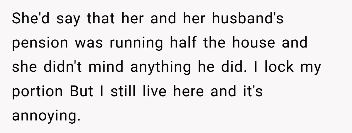 She'd say that her and her husband's pension was running half the house and she didn't mind anything he did. I lock my portion But I still live here and...
