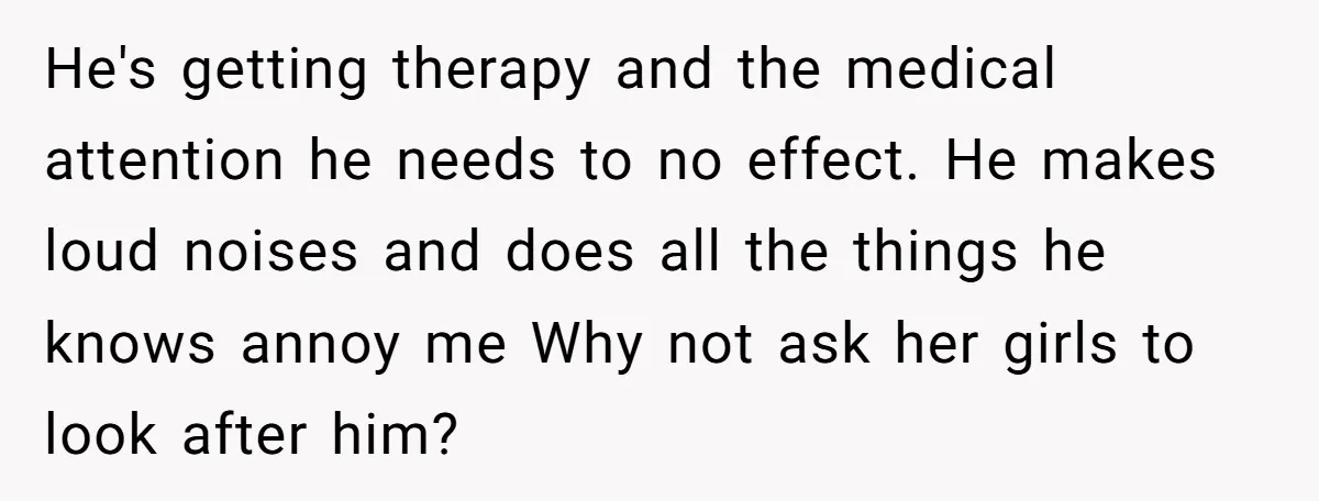 He's getting therapy and the medical attention he needs to no effect. He makes loud noises and does all the things he knows annoy me Why not ask her girls...