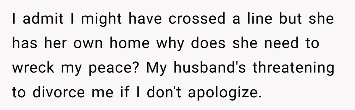 I admit I might have crossed a line but she has her own home why does she need to wreck my peace? My husband's threatening to divorce me if I...