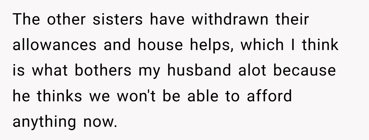 The other sisters have withdrawn their allowances and house helps, which I think is what bothers my husband alot because he thinks we won't be able to afford anything now.