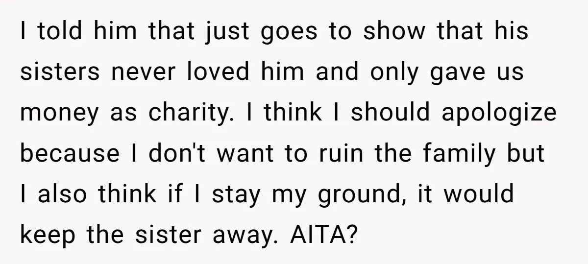 I told him that just goes to show that his sisters never loved him and only gave us money as charity. I think I should apologize because I don't want...