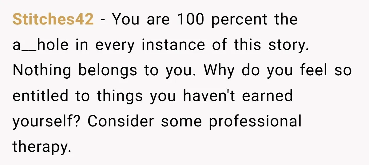Stitches42 − You are 100 percent the a__hole in every instance of this story. Nothing belongs to you. Why do you feel so entitled to things you haven't earned yourself?...