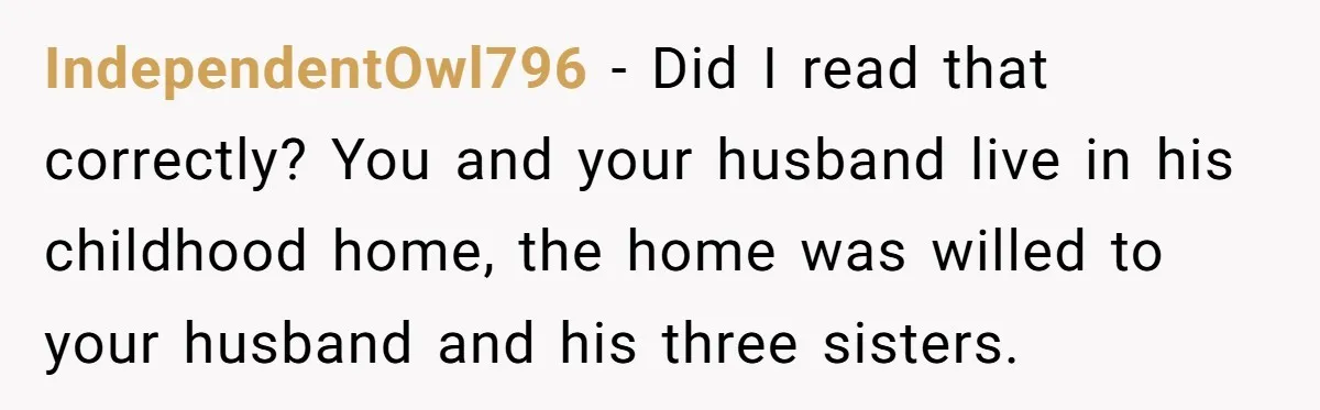 IndependentOwl796 − Did I read that correctly? You and your husband live in his childhood home, the home was willed to your husband and his three sisters.