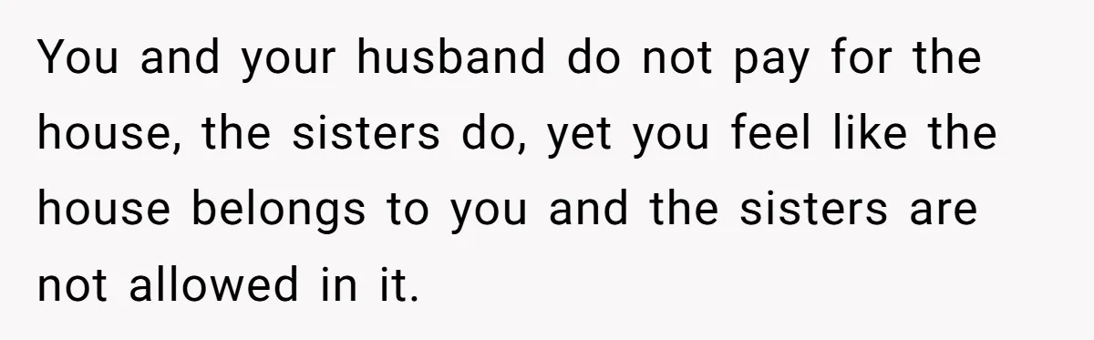 You and your husband do not pay for the house, the sisters do, yet you feel like the house belongs to you and the sisters are not allowed in it.