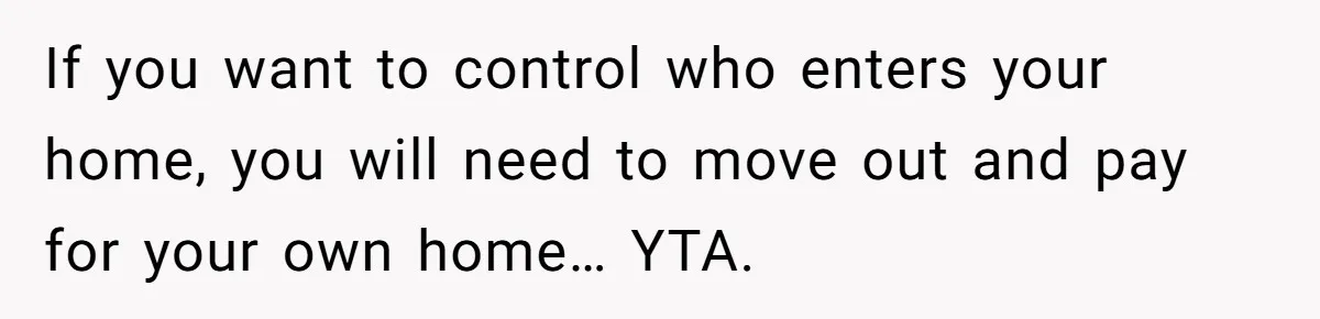 If you want to control who enters your home, you will need to move out and pay for your own home… YTA.