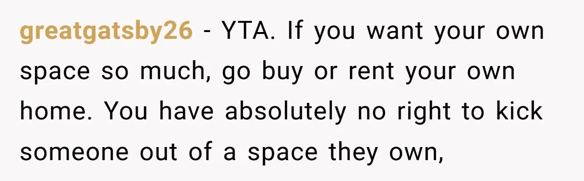 greatgatsby26 − YTA. If you want your own space so much, go buy or rent your own home. You have absolutely no right to kick someone out of a space...