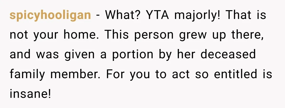spicyhooligan − What? YTA majorly! That is not your home. This person grew up there, and was given a portion by her deceased family member. For you to act so...