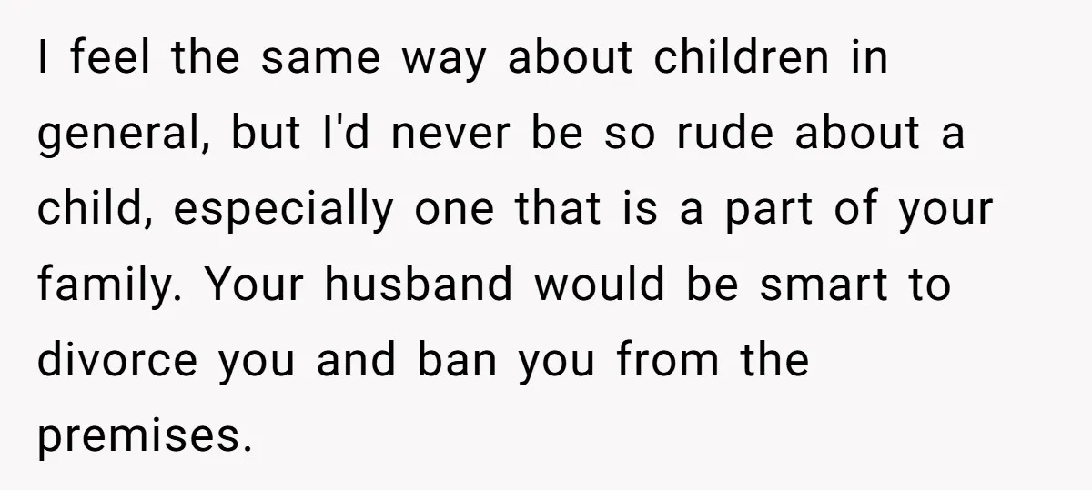 I feel the same way about children in general, but I'd never be so rude about a child, especially one that is a part of your family. Your husband would...