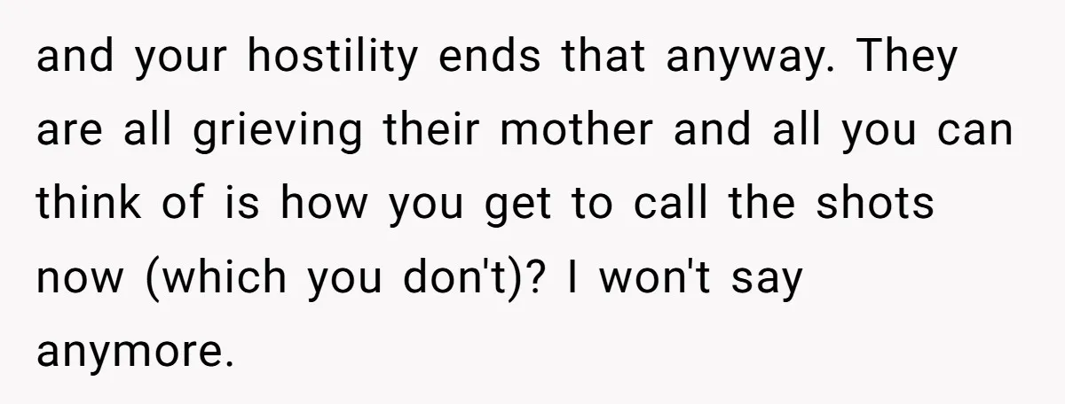 and your hostility ends that anyway. They are all grieving their mother and all you can think of is how you get to call the shots now (which you don't)?...