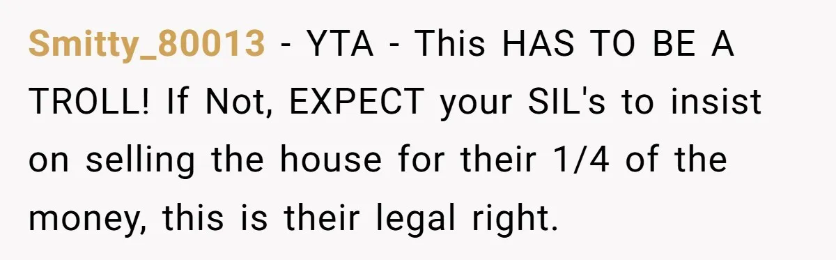 Smitty_80013 − YTA - This HAS TO BE A TROLL! If Not, EXPECT your SIL's to insist on selling the house for their 1/4 of the money, this is their...