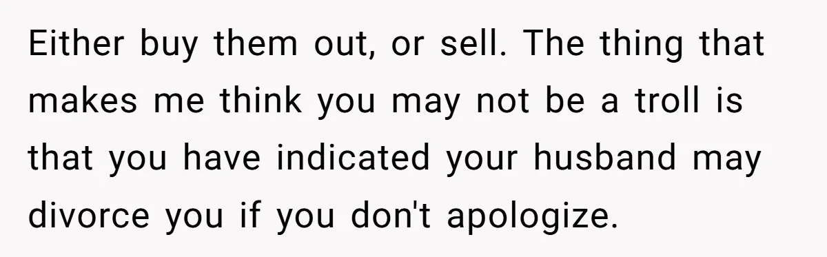 Either buy them out, or sell. The thing that makes me think you may not be a troll is that you have indicated your husband may divorce you if you...