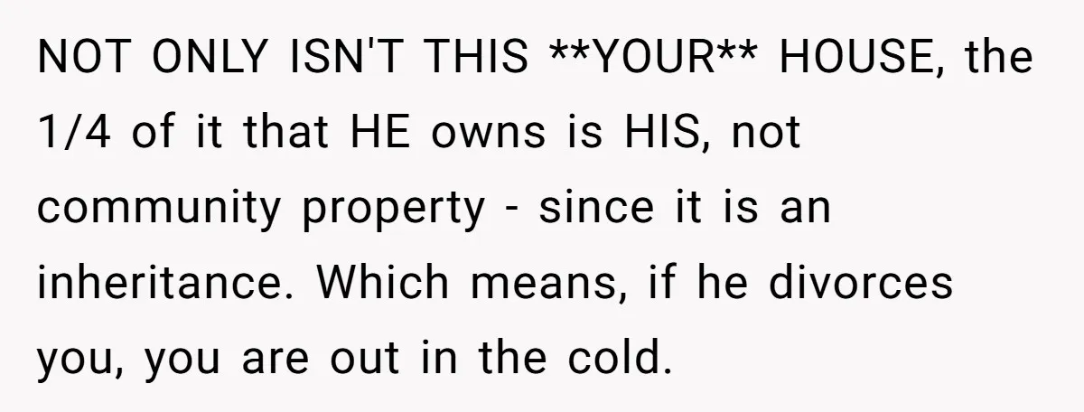 NOT ONLY ISN'T THIS **YOUR** HOUSE, the 1/4 of it that HE owns is HIS, not community property - since it is an inheritance. Which means, if he divorces you,...