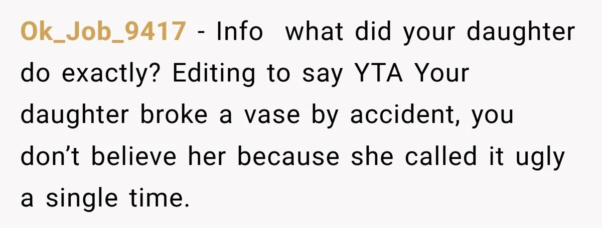 Ok_Job_9417 − Info what did your daughter do exactly? Editing to say YTA Your daughter broke a vase by accident, you don’t believe her because she called it ugly a...