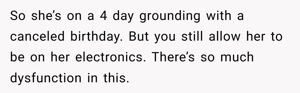 So she’s on a 4 day grounding with a canceled birthday. But you still allow her to be on her electronics. There’s so much dysfunction in this.