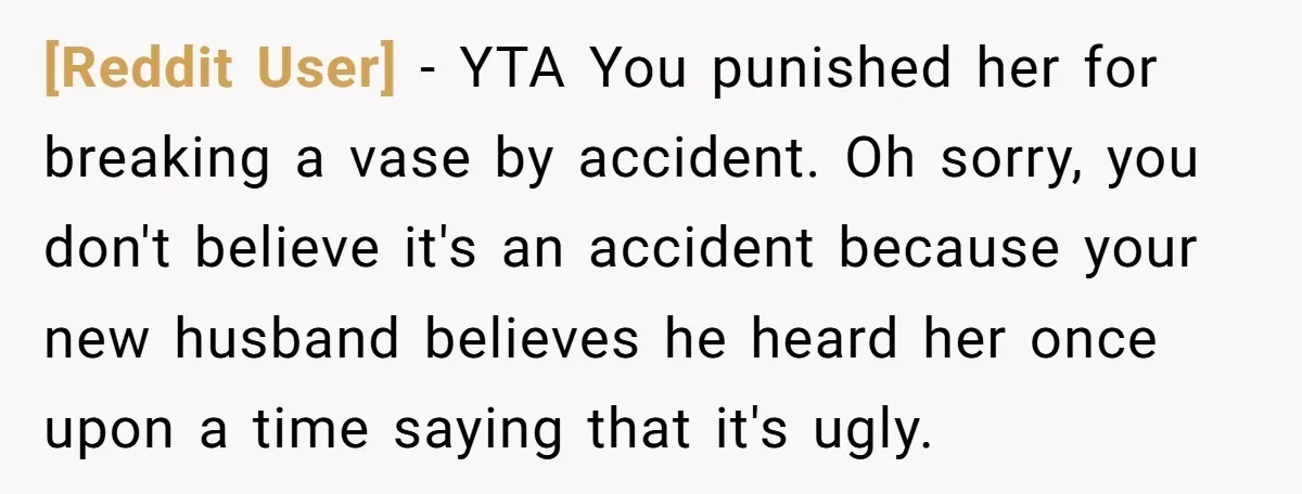 [Reddit User] − YTA You punished her for breaking a vase by accident. Oh sorry, you don't believe it's an accident because your new husband believes he heard her once...