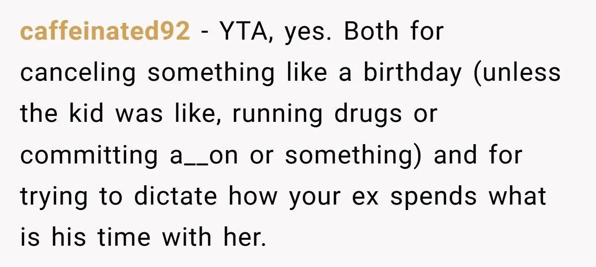 caffeinated92 − YTA, yes. Both for canceling something like a birthday (unless the kid was like, running drugs or committing a__on or something) and for trying to dictate how your...