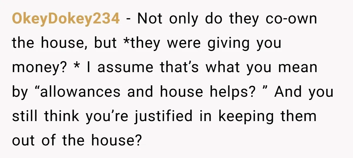 OkeyDokey234 − Not only do they co-own the house, but *they were giving you money? * I assume that’s what you mean by “allowances and house helps? ” And you...