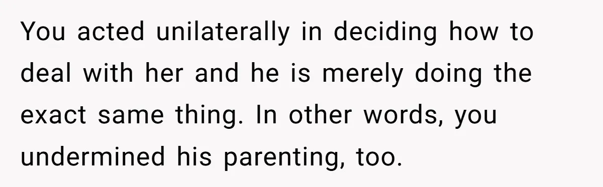 You acted unilaterally in deciding how to deal with her and he is merely doing the exact same thing. In other words, you undermined his parenting, too.