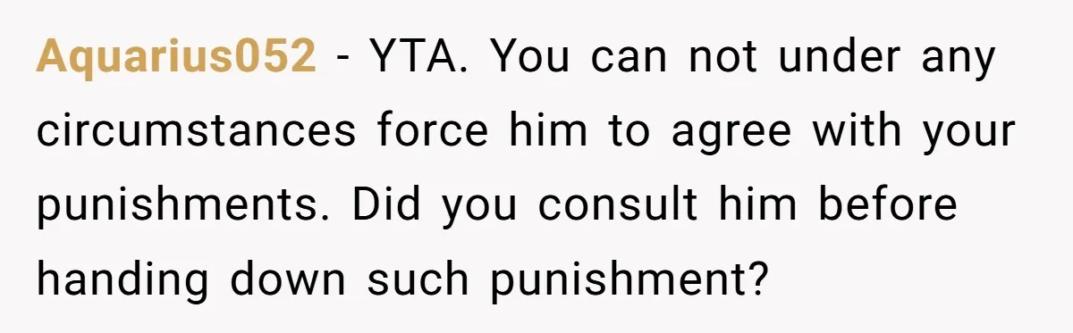 Aquarius052 − YTA. You can not under any circumstances force him to agree with your punishments. Did you consult him before handing down such punishment?