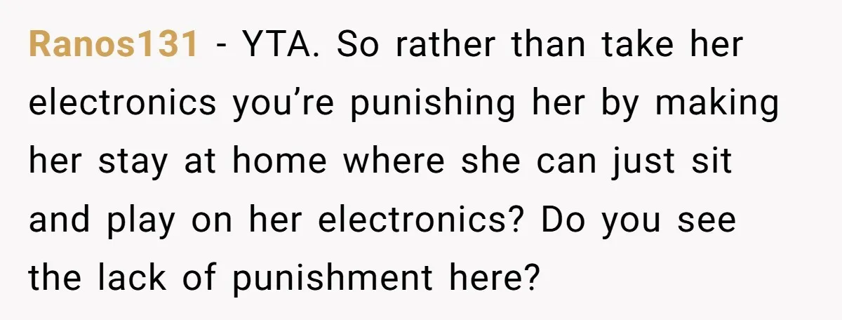 Ranos131 − YTA. So rather than take her electronics you’re punishing her by making her stay at home where she can just sit and play on her electronics? Do you...