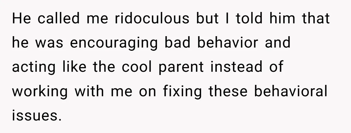He called me ridoculous but I told him that he was encouraging bad behavior and acting like the cool parent instead of working with me on fixing these behavioral issues.