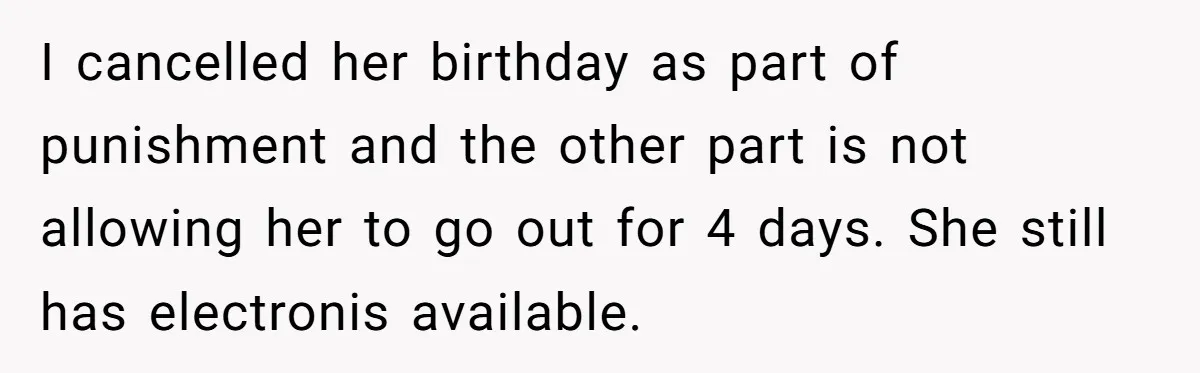 I cancelled her birthday as part of punishment and the other part is not allowing her to go out for 4 days. She still has electronis available.
