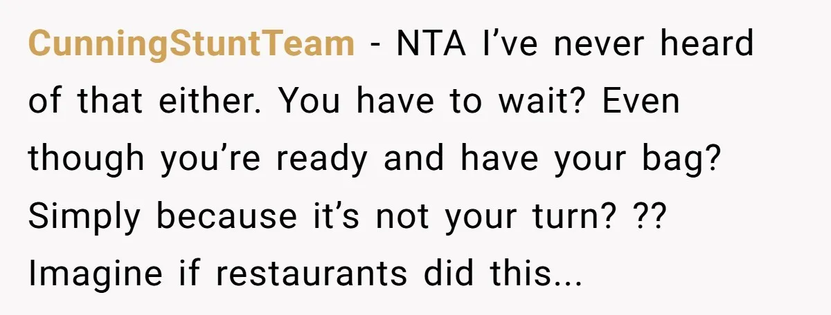 CunningStuntTeam - NTA I’ve never heard of that either. You have to wait? Even though you’re ready and have your bag? Simply because it’s not your turn? ?? Imagine if...