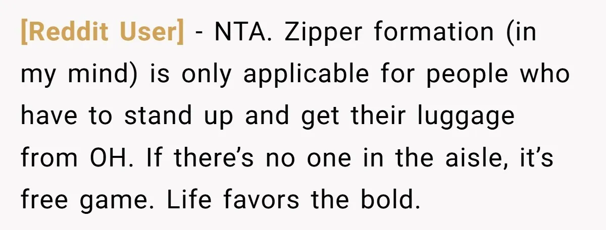 [Reddit User] - NTA. Zipper formation (in my mind) is only applicable for people who have to stand up and get their luggage from OH. If there’s no one in...