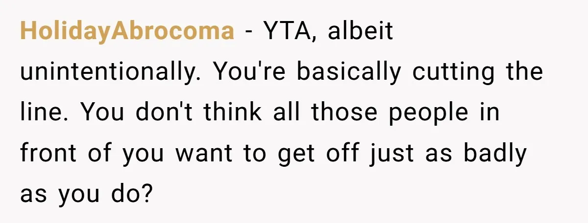HolidayAbrocoma - YTA, albeit unintentionally. You're basically cutting the line. You don't think all those people in front of you want to get off just as badly as you do?