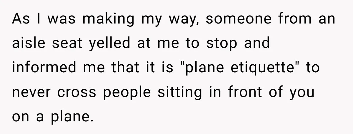 As I was making my way, someone from an aisle seat yelled at me to stop and informed me that it is "plane etiquette" to never cross people sitting in...